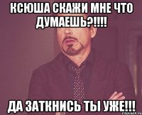 Ксюша скажи мне что думаешь?!!!! ДА заткнись ты уже!!!