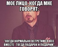 Мое лицо, когда мне говорят: "когда нормально встретимся все вместе - тогда подарок и подарим"