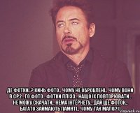  Де фотки..? Кинь фото.. Чому не оброблені.. чому вони в СР2.. го фото.. фотки плізз.. нащо їх повторювати.. не можу скачати.. нема інтернету.. дай ще фоток.. багато займають памяті.. чому так мало?))