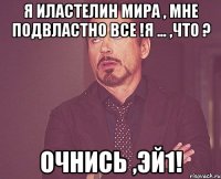я иластелин мира , мне подвластно все !я ... ,что ? очнись ,эй1!