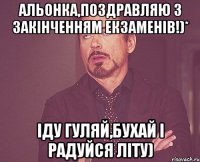 Альонка,поздравляю з закінченням екзаменів!)* Іду гуляй,бухай і радуйся літу)