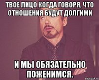 Твое лицо когда говоря, что отношения будут долгими и мы обязательно поженимся.