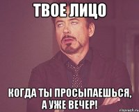 Твое лицо Когда ты просыпаешься, а уже вечер!