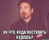  Ну что, куда поступать будешь?