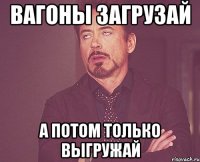 Вагоны загрузай а потом только выгружай