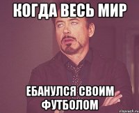 Когда весь мир Ебанулся своим футболом