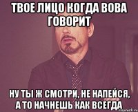 ТВОЕ ЛИЦО КОГДА ВОВА ГОВОРИТ НУ ТЫ Ж СМОТРИ, НЕ НАПЕЙСЯ, А ТО НАЧНЕШЬ КАК ВСЕГДА