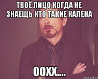 Твоё лицо,когда не знаещь кто такие калена Оохх....