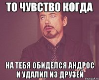 то чувство когда на тебя обиделся андрос и удалил из друзей