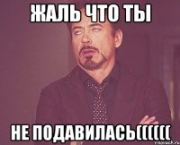 жаль что ты не подавилась((((((