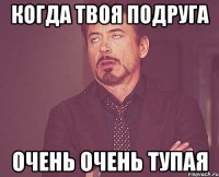 когда твоя подруга очень очень тупая