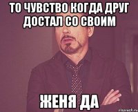 То чувство когда друг достал со своим ЖЕНЯ да