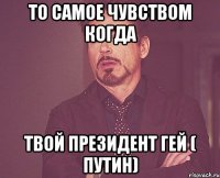 То самое чувством когда Твой президент гей ( Путин)