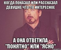 когда показал или рассказал девушке что-то интересное а она ответила "понятно" или "ясно"