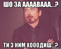 шо за аааавааа...? ти з ним хооодиш...?