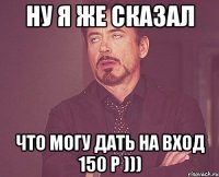 ну я же сказал что могу дать на вход 150 р )))