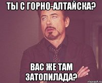 ты с горно-алтайска? вас же там затопилада?