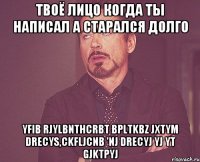 твоё лицо когда ты написал а старался долго yfib rjylbnthcrbt bpltkbz jxtym drecys,ckfljcnb 'nj drecyj yj yt gjktpyj