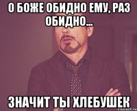 О боже обидно ему, раз обидно... значит ты хлебушек