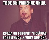 Твое выражение лица, когда он говорит "я сейчас развернусь, и уйду домой".