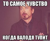 то самое чувство когда валодя тупит