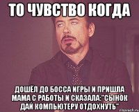 То чувство когда дошёл до босса игры и Пришла мама с работы и сказала:"Сынок дай компьютеру отдохнуть"