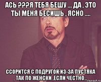 Ась ???Я тебя бешу ... да , это ты меня бесишь , ясно .... Ссорится с подругой из-за пустяка , так по женски ,если честно...