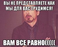 Вы не представляете как мы для вас трудимся! вам все равно(((((