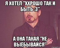 Я хотел "Ххрошо так и быть :3" А она такая "Не выёбывайся"