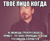 твоё лицо когда не можешь тренеру сказать "привет", то голос пропадает, то ещё что-нибудь случается