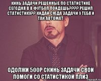 КИНЬ ЗАДАЧИ РЕШЕННЫЕ ПО СТАТИСТИКЕ СЕГОДНЯ В 8 ФУТБОЛ ПОЙДЕШЬ???? РЕШИЛ СТАТИСТИКУ?? КИДАЙ СЮДА ЗАДАЧИ У ТЕБЯ И ТАК АВТОМАТ ОДОЛЖИ 500р СКИНЬ ЗАДАЧИ СВОИ ПОМОГИ СО СТАТИСТИКОЙ ПЛИЗ