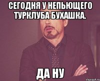 сегодня у непьющего турклуба бухашка. да ну