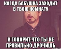 Когда бабушка заходит в твою комнату И говорит,что ты не правильно дрочишь