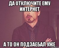 Да отключите ему интернет А то он подзаебал уже