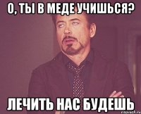 О, ты в меде учишься? Лечить нас будешь