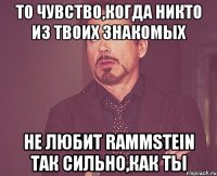 То чувство,когда никто из твоих знакомых Не любит Rammstein так сильно,как ты