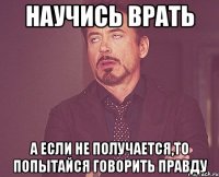 научись врать а если не получается,то попытайся говорить правду