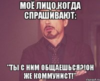 Моё лицо,когда спрашивают: "Ты с ним общаешься?!Он же коммунист!"