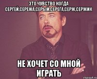 Это чувство когда Сергей,Сережа,Серый,Серега,Серж,Сержик Не хочет со мной играть