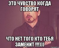 это чувство когда говорят что нет того кто тебя заменит !!!)))