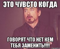 это чувсто когда говорят что нет кем тебя заменить!!!!