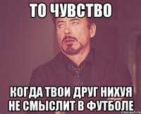 то чувство когда твои друг нихуя не смыслит в футболе