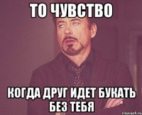 ТО ЧУВСТВО КОГДА ДРУГ ИДЕТ БУКАТЬ БЕЗ ТЕБЯ