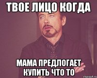 Твое лицо когда мама предлогает купить что то