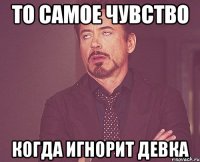 то самое чувство когда игнорит девка