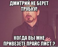 Дмитрий не берет трубку! Когда вы мне привезете прайс лист ?