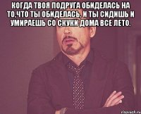 Когда твоя подруга обиделась на то,что ты обиделась, и ты сидишь и умираешь со скуки дома все лето. 