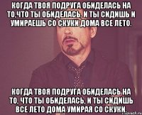 Когда твоя подруга обиделась на то,что ты обиделась, и ты сидишь и умираешь со скуки дома все лето. Когда твоя подруга обиделась на то, что ты обиделась, и ты сидишь все лето дома умирая со скуки.