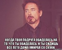  Когда твоя подруга обиделась на то, что ты обиделась, и ты сидишь все лето дома умирая со скуки.