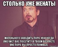 столько уже женаты Маленького заводить пора. Ну и когда уже аист вас посетит? В твоем возрасте уже пора. Вы просто ленивые.